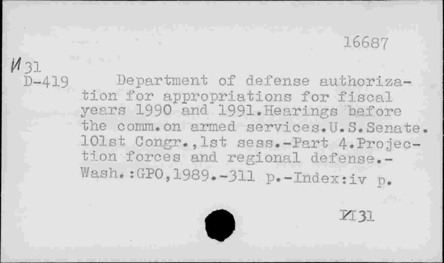 ﻿16687
/^31
D-419 Department of defense authorization for appropriations for fiscal years 1990 and 1991»Hearings before the comm.on armed services.U.S.Senate.
101st Congr.,lst sess.-Part 4.Projection forces and regional defense.-Wash.:GPO,1989.-311 p.-Index:iv p.
PT31